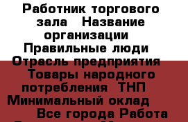 Работник торгового зала › Название организации ­ Правильные люди › Отрасль предприятия ­ Товары народного потребления (ТНП) › Минимальный оклад ­ 26 000 - Все города Работа » Вакансии   . Мордовия респ.